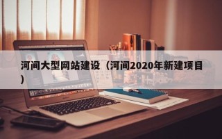 新安河间大型网站建设（河间2020年新建项目）