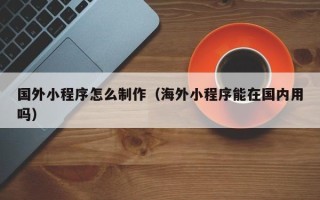 新安国外小程序怎么制作（海外小程序能在国内用吗）
