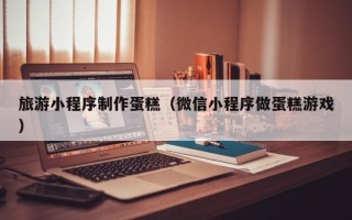 新安旅游小程序制作蛋糕（微信小程序做蛋糕游戏）